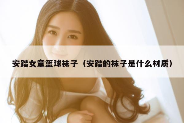 安踏女童篮球袜子（安踏的袜子是什么材质）