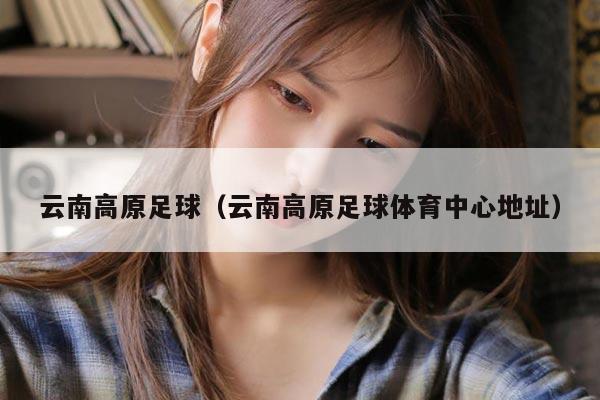 云南高原足球（云南高原足球体育中心地址）