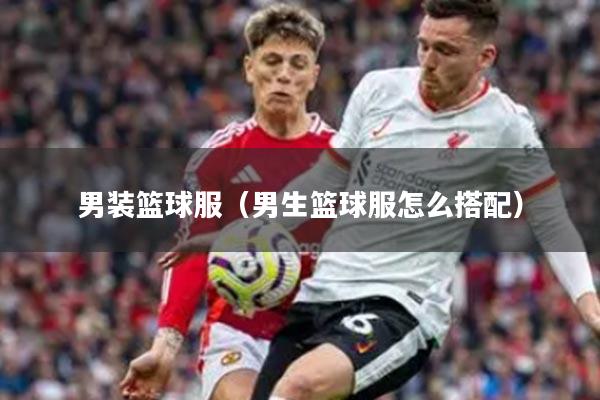 男装篮球服（男生篮球服怎么搭配）