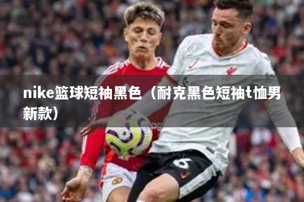 nike篮球短袖黑色（耐克黑色短袖t恤男新款）