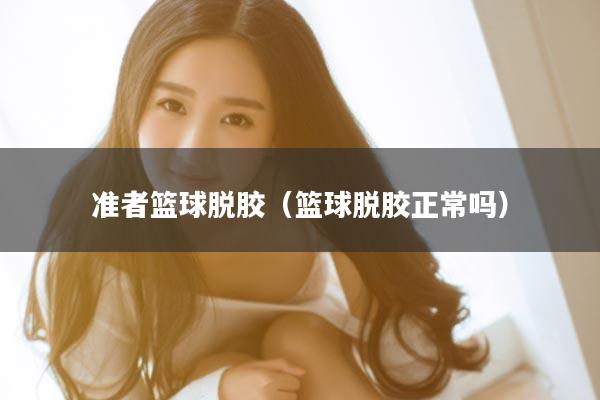 准者篮球脱胶（篮球脱胶正常吗）